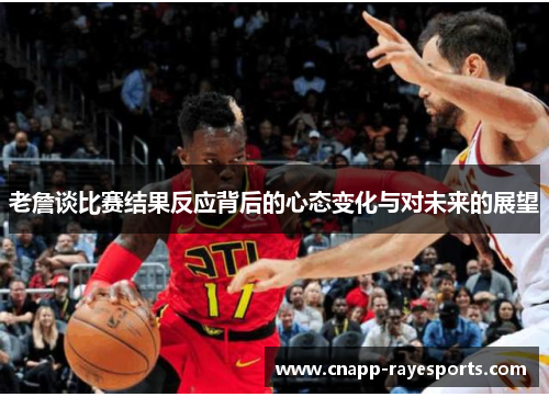老詹谈比赛结果反应背后的心态变化与对未来的展望 老詹谈比赛结果反应背后的心态变化与对未来的展望