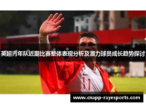 英超青年队近期比赛整体表现分析及潜力球员成长趋势探讨 英超青年队近期比赛整体表现分析及潜力球员成长趋势探讨